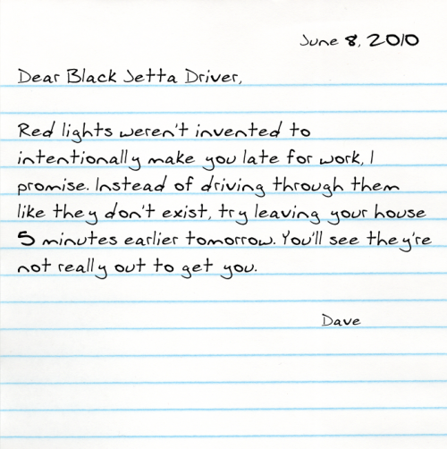Dear Black Jetta Driver,  Red lights weren't invented to intentionally make you late for work, I promise. Instead of driving through them like they don't exist, try leaving your house 5 minutes earlier tomorrow. You'll see they're not really out to get you.  -Dave