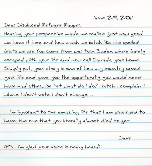 Dear Displaced Refugee Rapper, Hearing your perspective made me realize just how good we have it here and how much we bitch like the spoiled brats we are. You come from war torn Sudan where barely escaped with your life and now call Canada your home. Simply put, your story is one of how my country saved your life and gave you the opportunity you would never have had otherwise. Yet what do I do? I bitch. I complain. I whine. I don't vote. I don't change. . .  . . .I'm ignorant to the amazing life that I am privileged to have; the one that you literally almost died to get.    (PS - I'm glad your voice is being heard)  -Dave